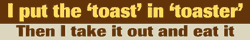 I put the toast in toaster, then I take it out and eat it